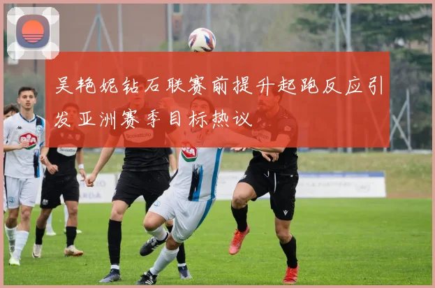 吴艳妮钻石联赛前提升起跑反应引发亚洲赛季目标热议