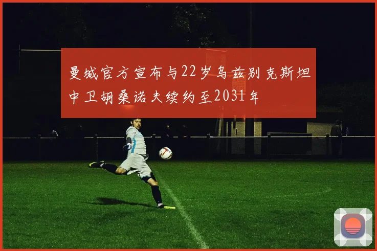 曼城官方宣布与22岁乌兹别克斯坦中卫胡桑诺夫续约至2031年