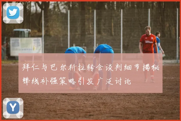 拜仁与巴尔科拉转会谈判细节揭秘锋线补强策略引发广泛讨论