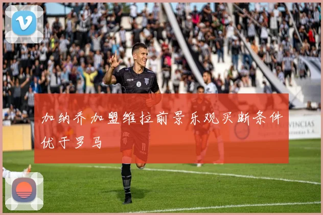 加纳乔加盟维拉前景乐观买断条件优于罗马